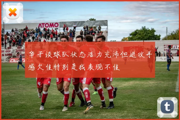 华子谈球队状态活力充沛但进攻手感欠佳特别是我表现不佳