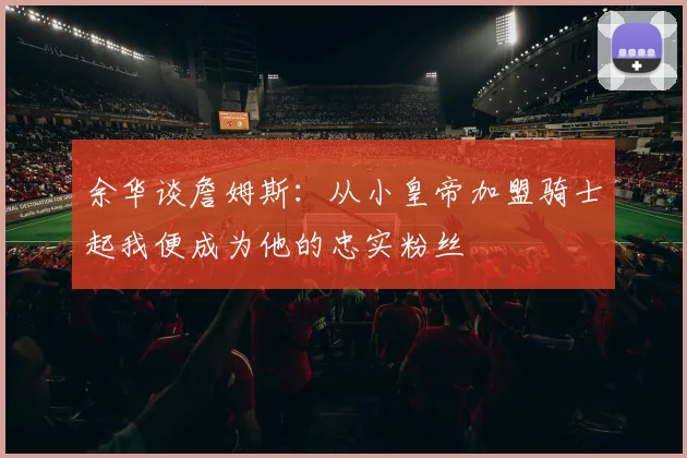 余华谈詹姆斯：从小皇帝加盟骑士起我便成为他的忠实粉丝
