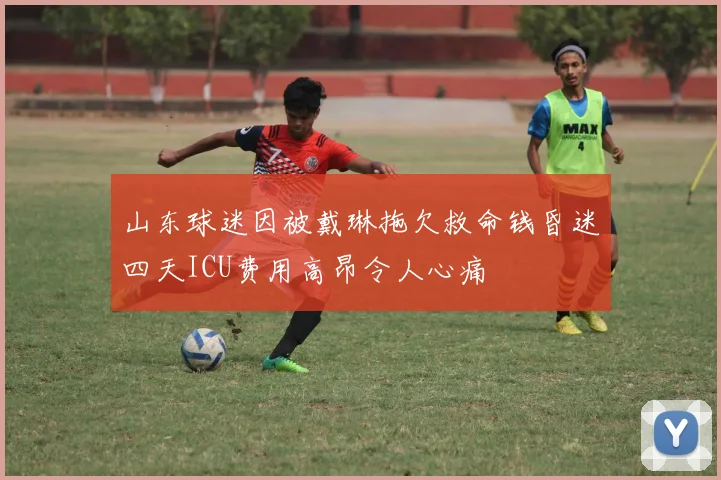山东球迷因被戴琳拖欠救命钱昏迷四天ICU费用高昂令人心痛