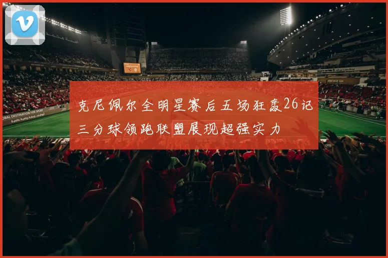 克尼佩尔全明星赛后五场狂轰26记三分球领跑联盟展现超强实力