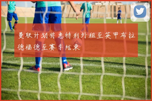 曼联计划将惠特利外租至英甲布拉德福德至赛季结束