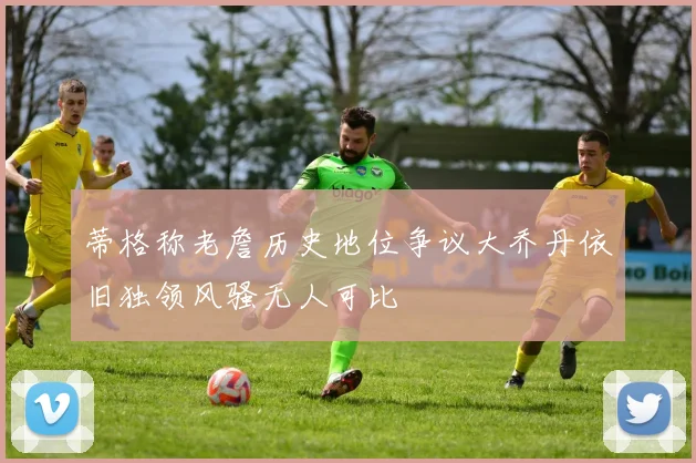 蒂格称老詹历史地位争议大乔丹依旧独领风骚无人可比