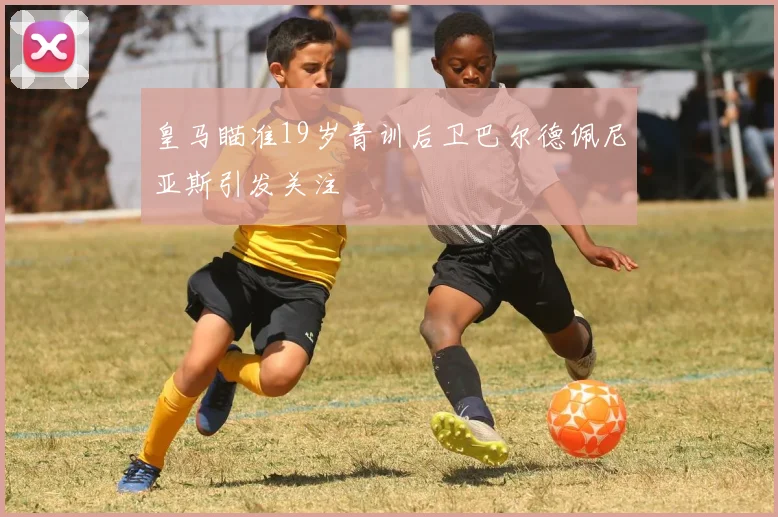皇马瞄准19岁青训后卫巴尔德佩尼亚斯引发关注