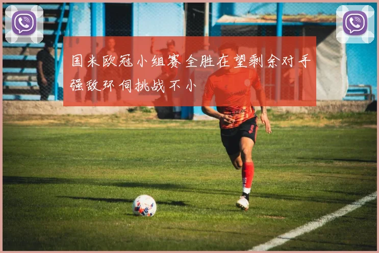 国米欧冠小组赛全胜在望剩余对手强敌环伺挑战不小