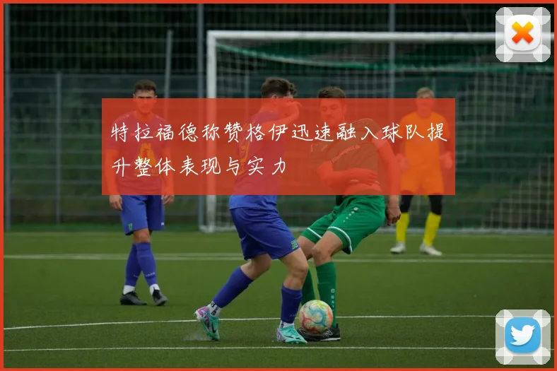 特拉福德称赞格伊迅速融入球队提升整体表现与实力
