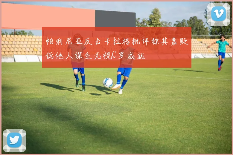 帕利尼亚反击卡拉格批评称其靠贬低他人谋生无视C罗成就