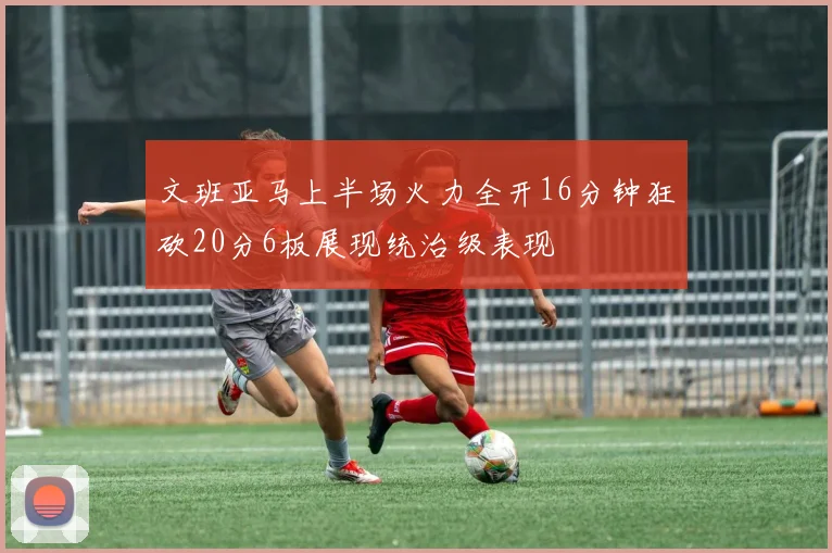 文班亚马上半场火力全开16分钟狂砍20分6板展现统治级表现