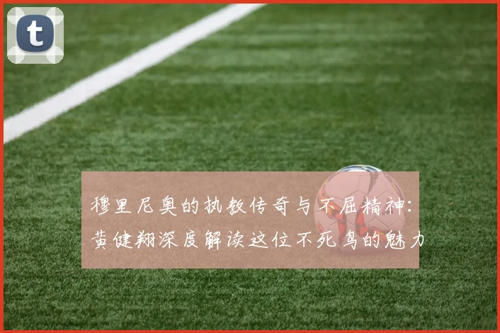 穆里尼奥的执教传奇与不屈精神：黄健翔深度解读这位不死鸟的魅力