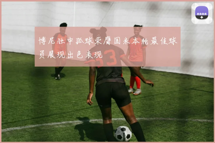 博尼独中孤球荣膺国米本轮最佳球员展现出色表现