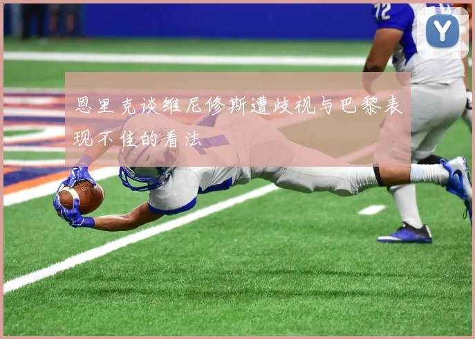 恩里克谈维尼修斯遭歧视与巴黎表现不佳的看法