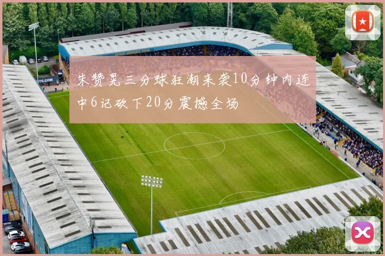 朱赞晃三分球狂潮来袭10分钟内连中6记砍下20分震撼全场