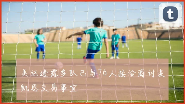 美记透露多队已与76人接洽商讨麦凯恩交易事宜